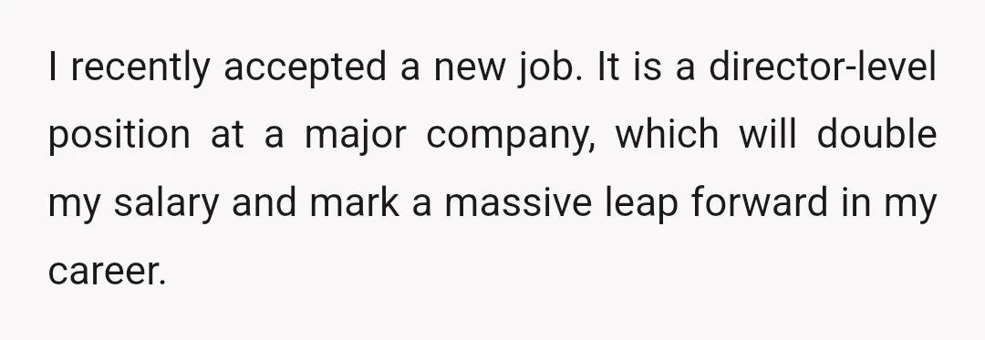 I recently accepted a new job. It is a director-level position at a major company, which will double my salary and mark a massive leap forward in my career.