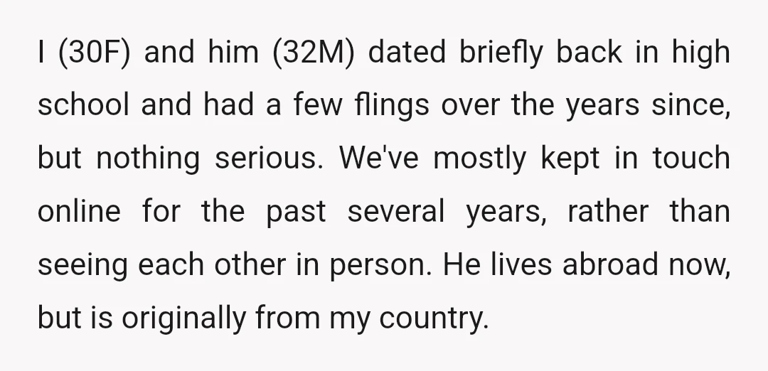 I (30F) and him (32M) dated briefly back in high school and had a few flings over the years since, but nothing serious. We've mostly kept in touch online for...