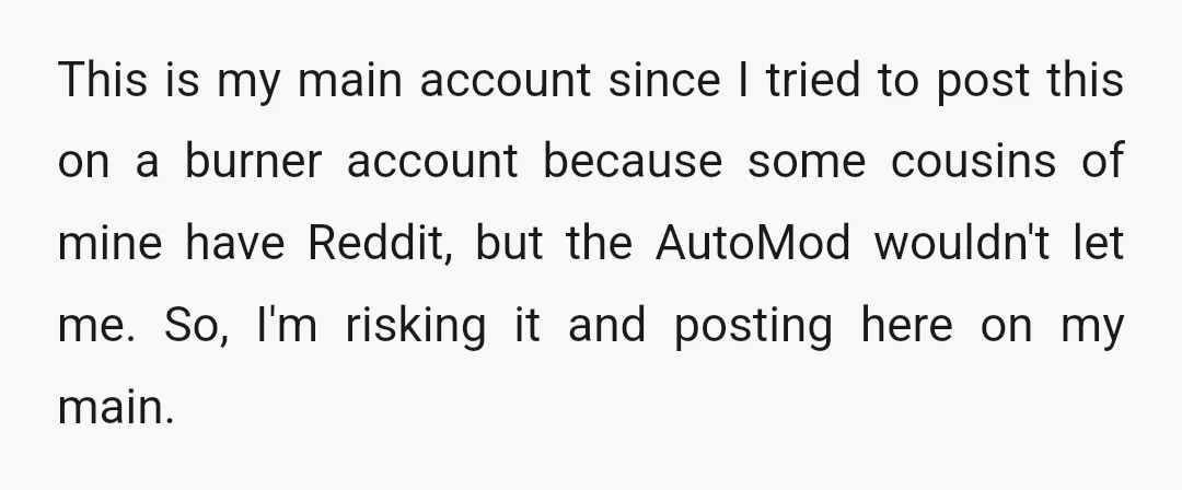 This is my main account since I tried to post this on a burner account because some cousins of mine have Reddit, but the AutoMod wouldn't let me. So, I'm...