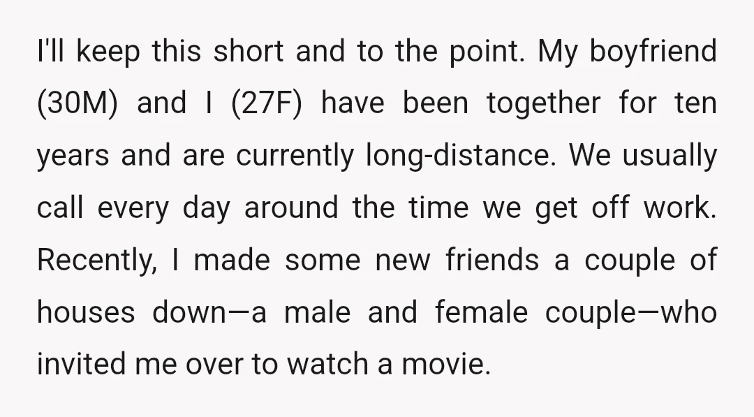 I'll keep this short and to the point. My boyfriend (30M) and I (27F) have been together for ten years and are currently long-distance. We usually call every day around...