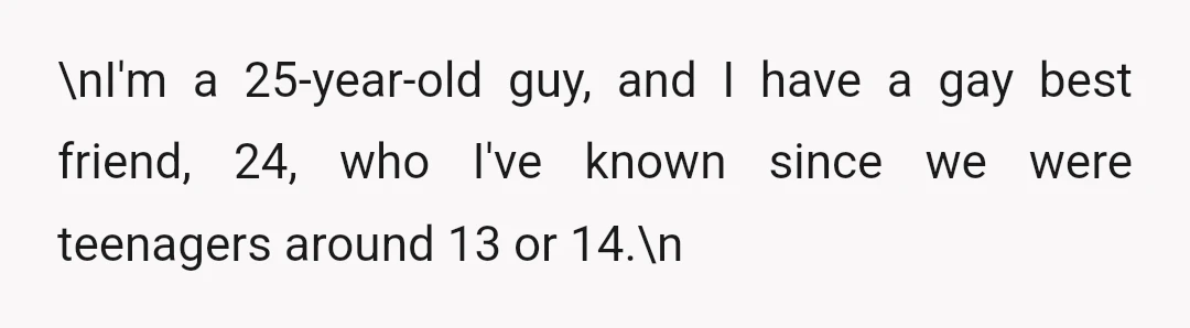 \nI'm a 25-year-old guy, and I have a gay best friend, 24, who I've known since we were teenagers around 13 or 14.\n