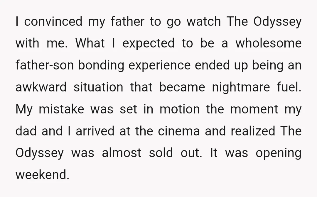 I convinced my father to go watch The Odyssey with me. What I expected to be a wholesome father-son bonding experience ended up being an awkward situation that became nightmare...