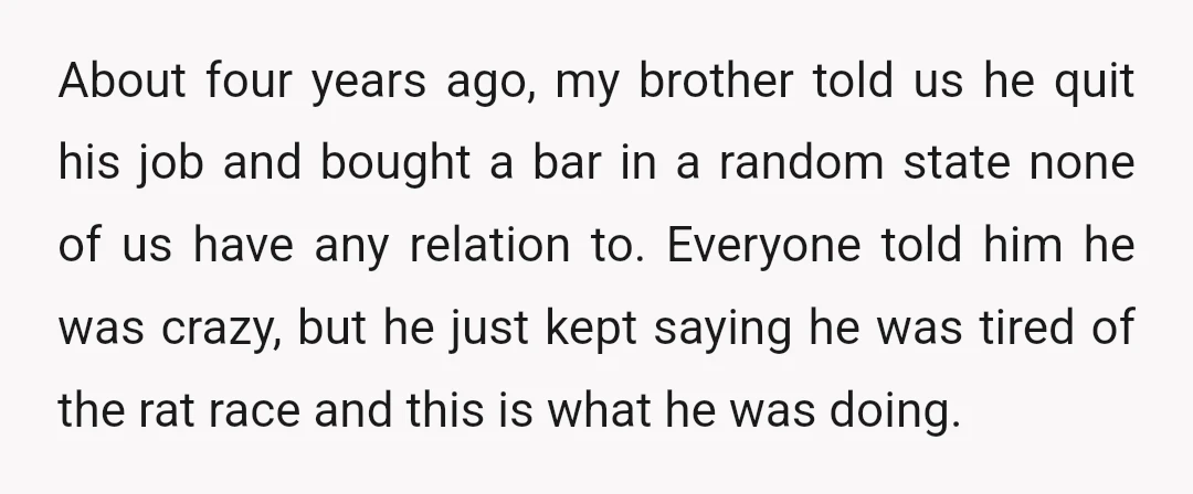About four years ago, my brother told us he quit his job and bought a bar in a random state none of us have any relation to. Everyone told him...