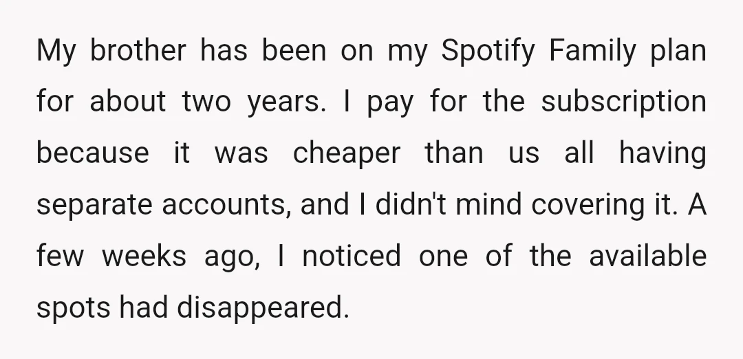 My brother has been on my Spotify Family plan for about two years. I pay for the subscription because it was cheaper than us all having separate accounts, and I...