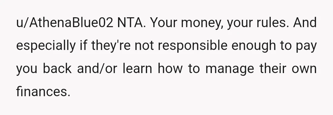u/AthenaBlue02
NTA. Your money, your rules. And especially if they're not responsible enough to pay you back and/or learn how to manage their own finances.
