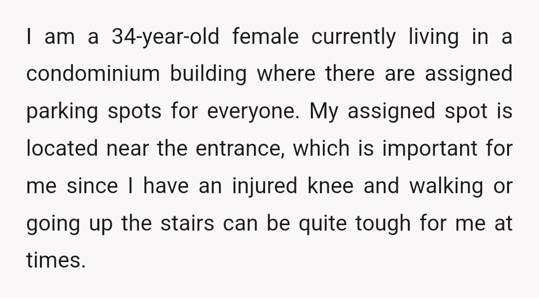 I am a 34-year-old female currently living in a condominium building where there are assigned parking spots for everyone. My assigned spot is located near the entrance, which is important...