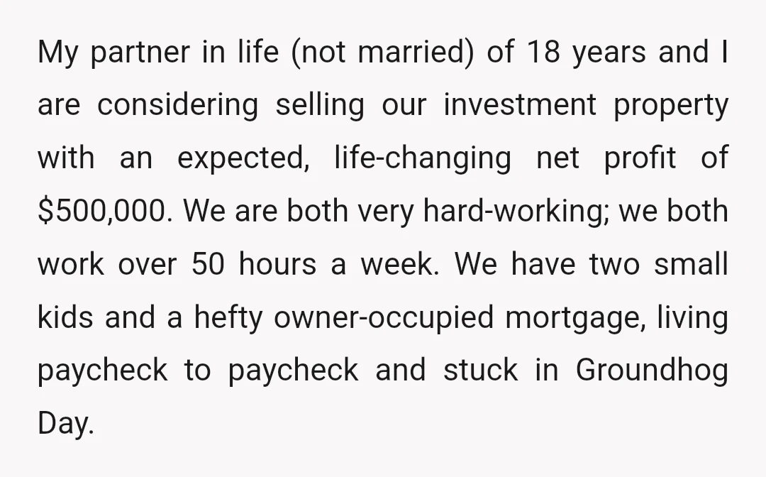 My partner in life (not married) of 18 years and I are considering selling our investment property with an expected, life-changing net profit of $500,000. We are both very hard-working;...