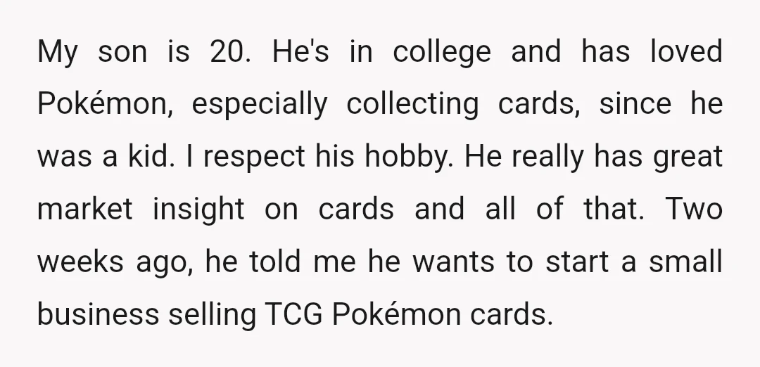 My son is 20. He's in college and has loved Pokémon, especially collecting cards, since he was a kid. I respect his hobby. He really has great market insight on...