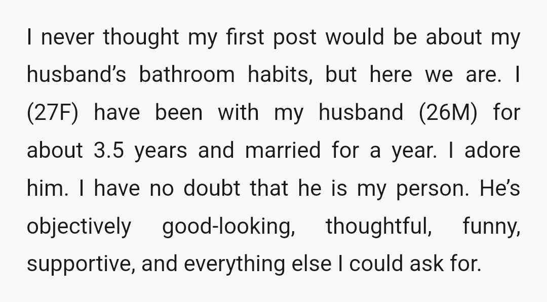I never thought my first post would be about my husband’s bathroom habits, but here we are. I (27F) have been with my husband (26M) for about 3.5 years and...