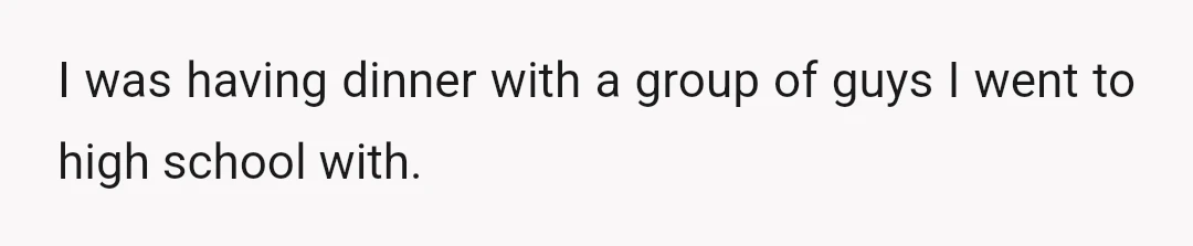 I was having dinner with a group of guys I went to high school with.