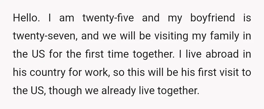 Hello. I am twenty-five and my boyfriend is twenty-seven, and we will be visiting my family in the US for the first time together. I live abroad in his country...