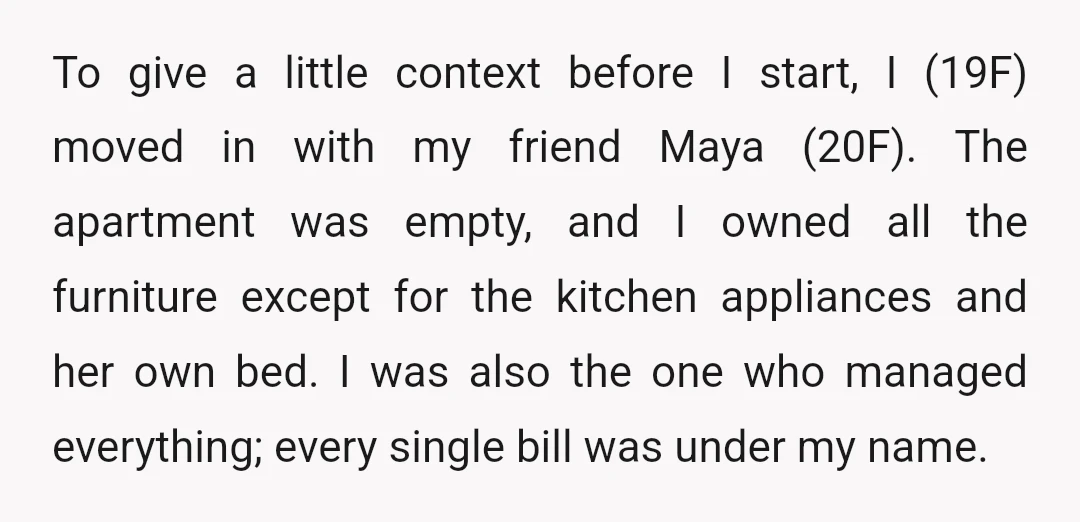 To give a little context before I start, I (19F) moved in with my friend Maya (20F). The apartment was empty, and I owned all the furniture except for the...
