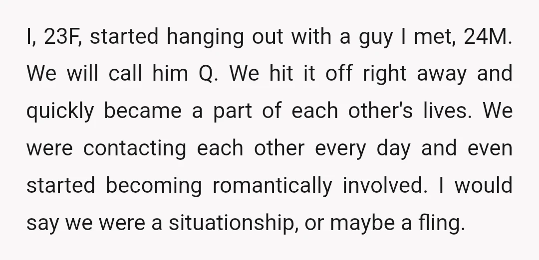 I, 23F, started hanging out with a guy I met, 24M. We will call him Q. We hit it off right away and quickly became a part of each other's...