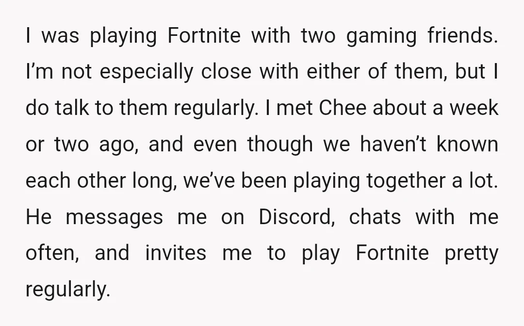 I was playing Fortnite with two gaming friends. I’m not especially close with either of them, but I do talk to them regularly. I met Chee about a week or...