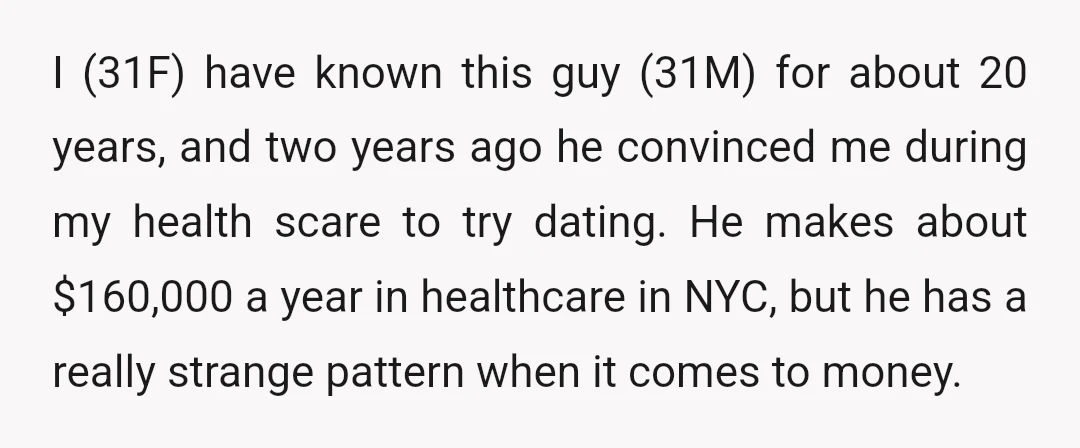 I (31F) have known this guy (31M) for about 20 years, and two years ago he convinced me during my health scare to try dating. He makes about $160,000 a...