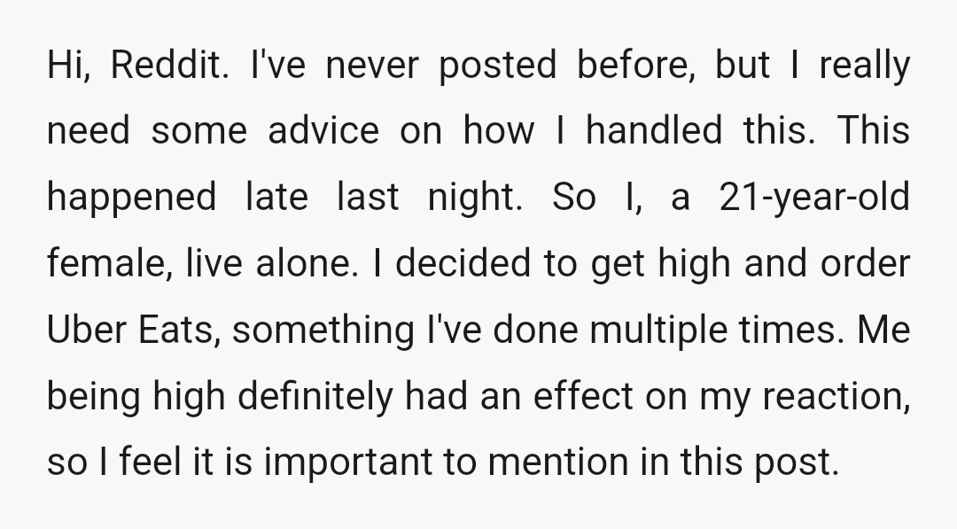 Hi, Reddit. I've never posted before, but I really need some advice on how I handled this. This happened late last night. So I, a 21-year-old female, live alone. I...