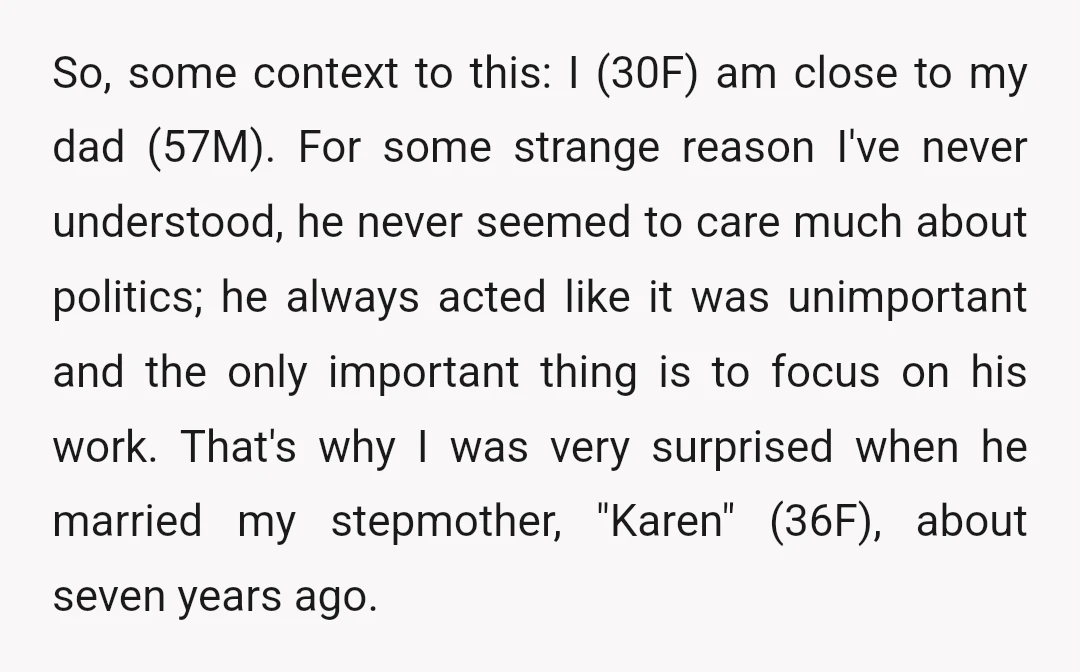 So, some context to this: I (30F) am close to my dad (57M). For some strange reason I've never understood, he never seemed to care much about politics; he always...