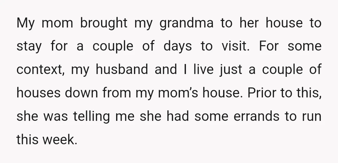 My mom brought my grandma to her house to stay for a couple of days to visit. For some context, my husband and I live just a couple of houses...