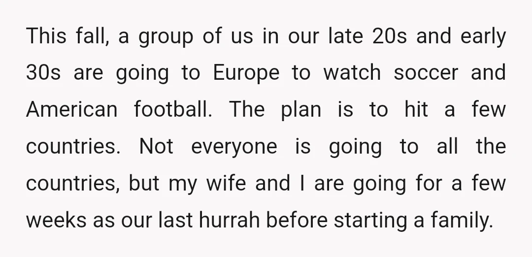 This fall, a group of us in our late 20s and early 30s are going to Europe to watch soccer and American football. The plan is to hit a few...