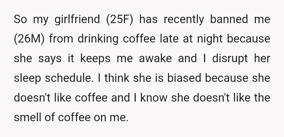 So my girlfriend (25F) has recently banned me (26M) from drinking coffee late at night because she says it keeps me awake and I disrupt her sleep schedule. I think...