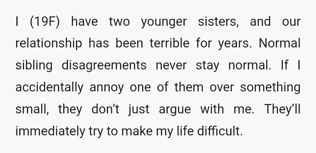 I (19F) have two younger sisters, and our relationship has been terrible for years. Normal sibling disagreements never stay normal. If I accidentally annoy one of them over something small,...