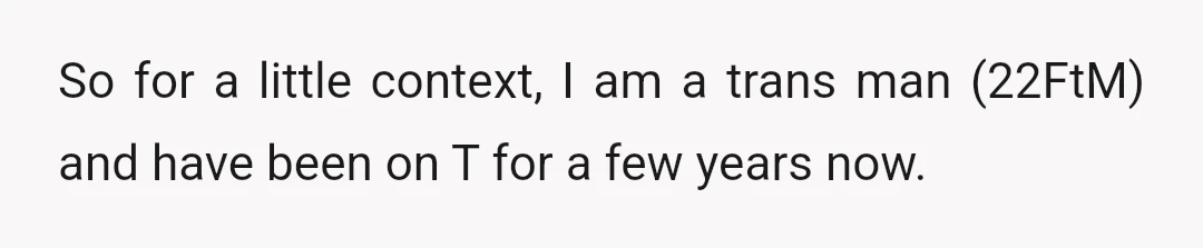 So for a little context, I am a trans man (22FtM) and have been on T for a few years now.