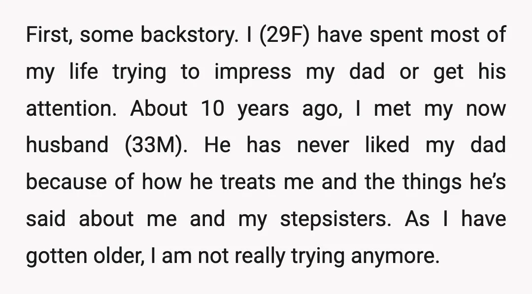 First, some backstory. I (29F) have spent most of my life trying to impress my dad or get his attention. About 10 years ago, I met my now husband (33M)....