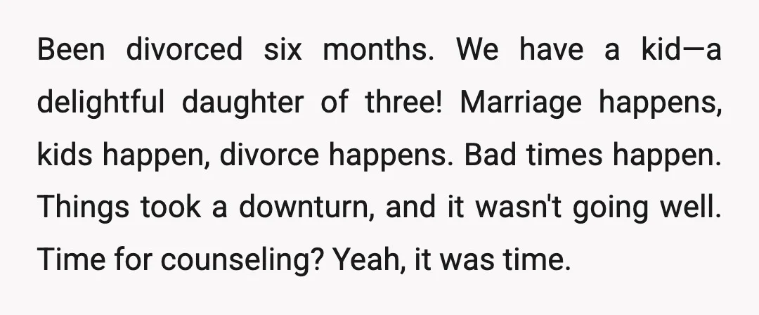 Been divorced six months. We have a kid—a delightful daughter of three! Marriage happens, kids happen, divorce happens. Bad times happen. Things took a downturn, and it wasn't going well....