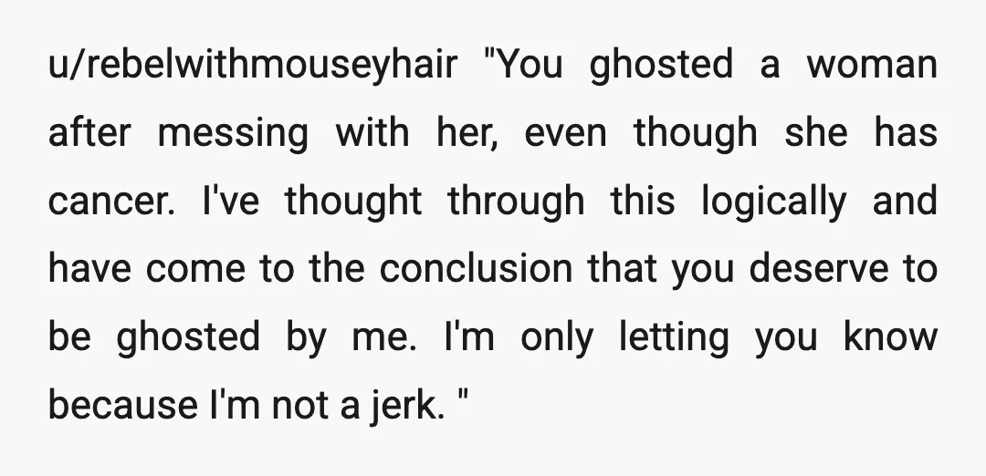 u/rebelwithmouseyhair "You ghosted a woman after messing with her, even though she has cancer. I've thought through this logically and have come to the conclusion that you deserve to be...