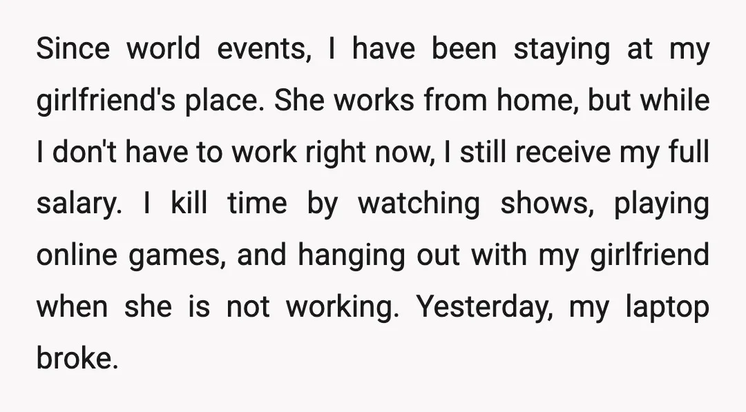 Since world events, I have been staying at my girlfriend's place. She works from home, but while I don't have to work right now, I still receive my full salary....