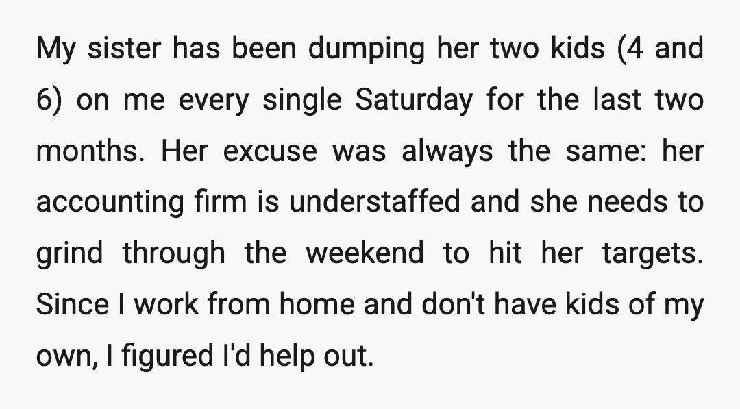 My sister has been dumping her two kids (4 and 6) on me every single Saturday for the last two months. Her excuse was always the same: her accounting firm...