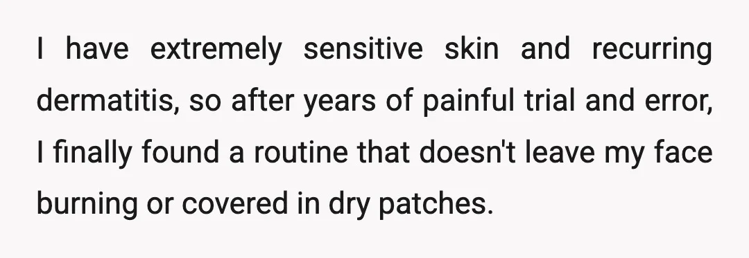 I have extremely sensitive skin and recurring dermatitis, so after years of painful trial and error, I finally found a routine that doesn't leave my face burning or covered in...