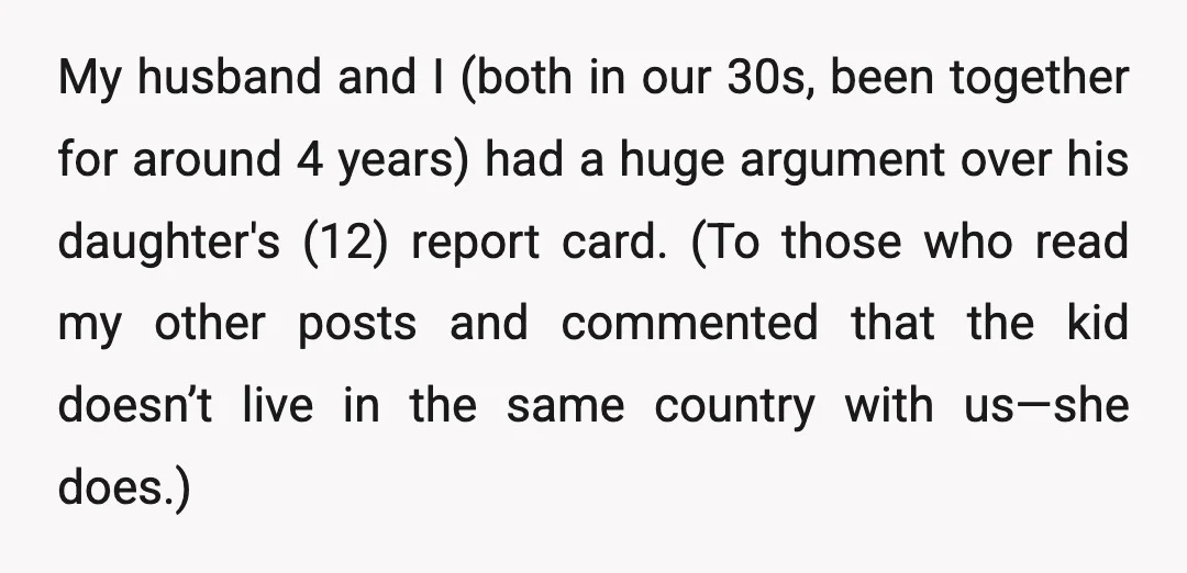 My husband and I (both in our 30s, been together for around 4 years) had a huge argument over his daughter's (12) report card. (To those who read my other...