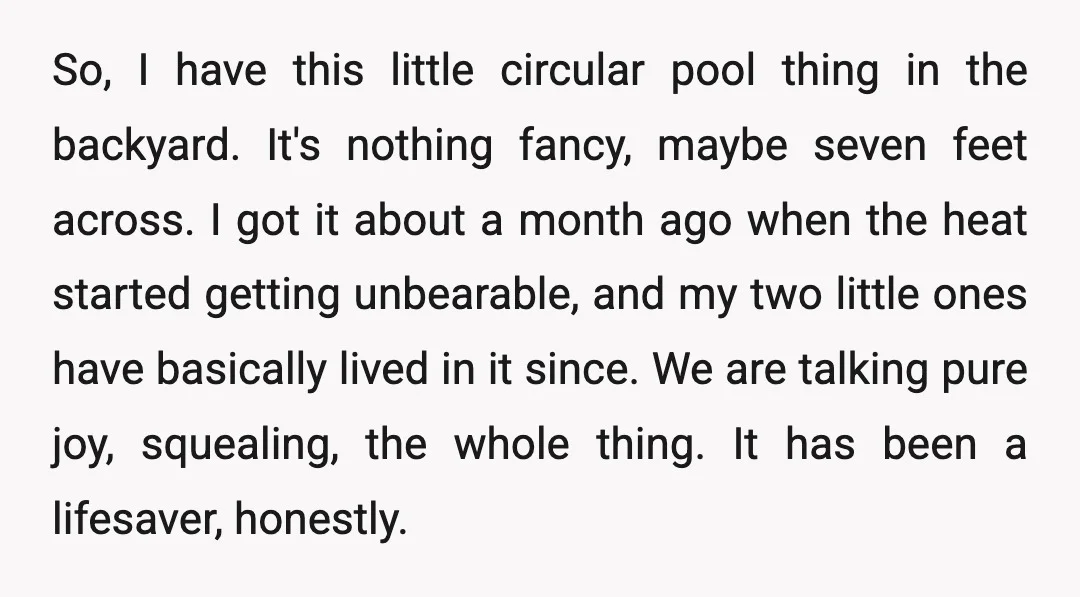 So, I have this little circular pool thing in the backyard. It's nothing fancy, maybe seven feet across. I got it about a month ago when the heat started getting...