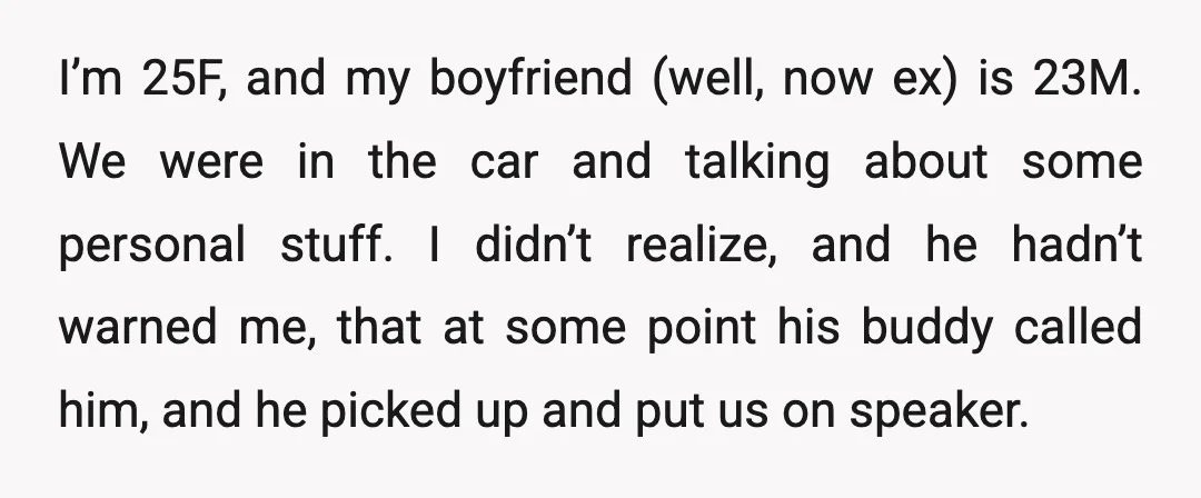 I’m 25F, and my boyfriend (well, now ex) is 23M. We were in the car and talking about some personal stuff. I didn’t realize, and he hadn’t warned me, that...