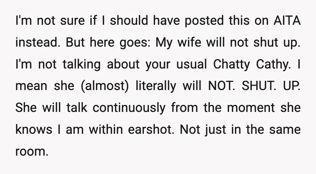 I'm not sure if I should have posted this on AITA instead. But here goes: My wife will not shut up. I'm not talking about your usual Chatty Cathy. I...