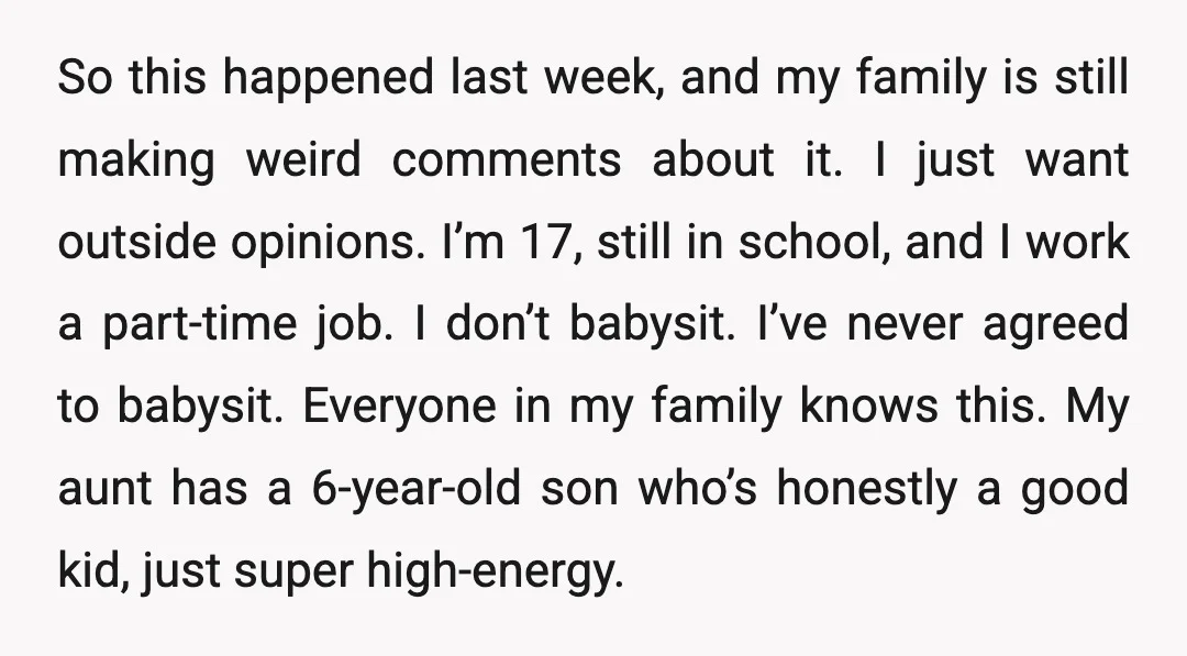 So this happened last week, and my family is still making weird comments about it. I just want outside opinions. I’m 17, still in school, and I work a part-time...