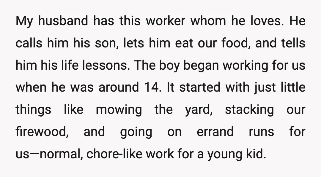 My husband has this worker whom he loves. He calls him his son, lets him eat our food, and tells him his life lessons. The boy began working for us...