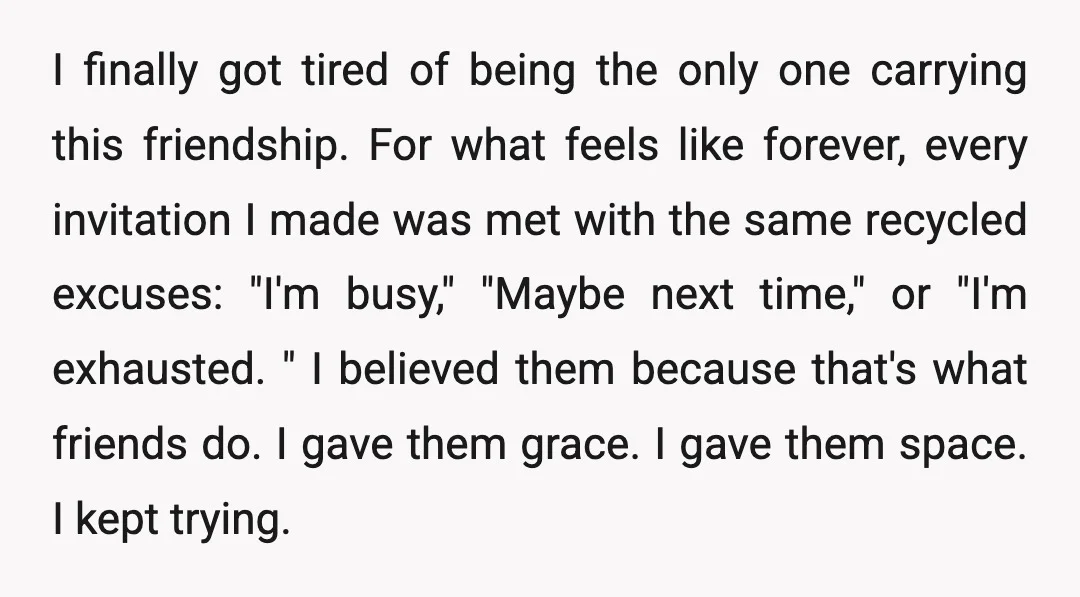 I finally got tired of being the only one carrying this friendship. For what feels like forever, every invitation I made was met with the same recycled excuses: "I'm busy,"...