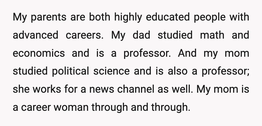 My parents are both highly educated people with advanced careers. My dad studied math and economics and is a professor. And my mom studied political science and is also a...