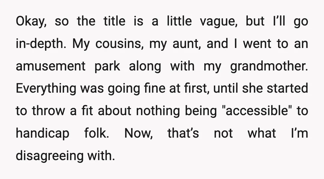 Okay, so the title is a little vague, but I’ll go in-depth. My cousins, my aunt, and I went to an amusement park along with my grandmother. Everything was going...