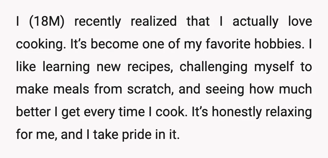 I (18M) recently realized that I actually love cooking. It’s become one of my favorite hobbies. I like learning new recipes, challenging myself to make meals from scratch, and seeing...