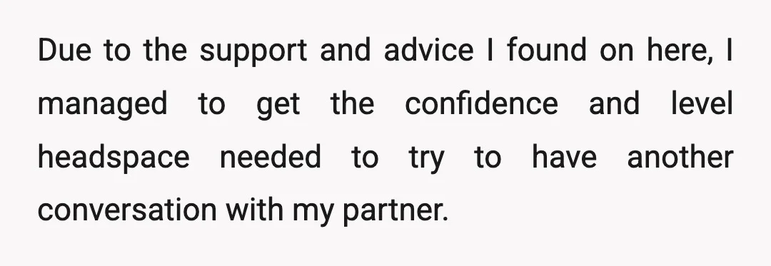 Due to the support and advice I found on here, I managed to get the confidence and level headspace needed to try to have another conversation with my partner.