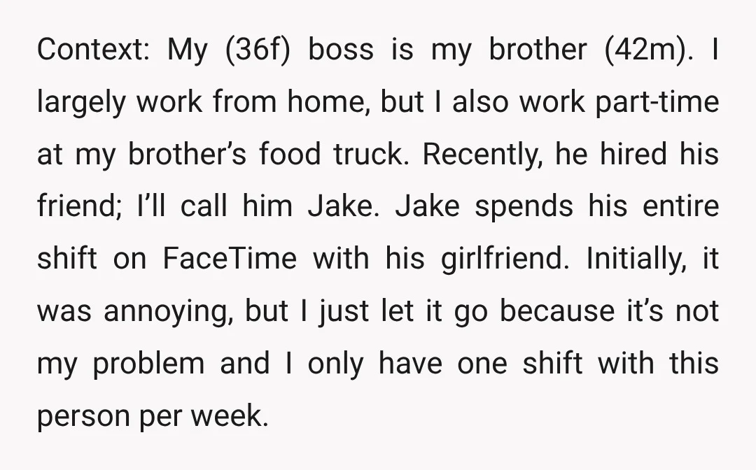 Context: My (36f) boss is my brother (42m). I largely work from home, but I also work part-time at my brother’s food truck. Recently, he hired his friend; I’ll call...