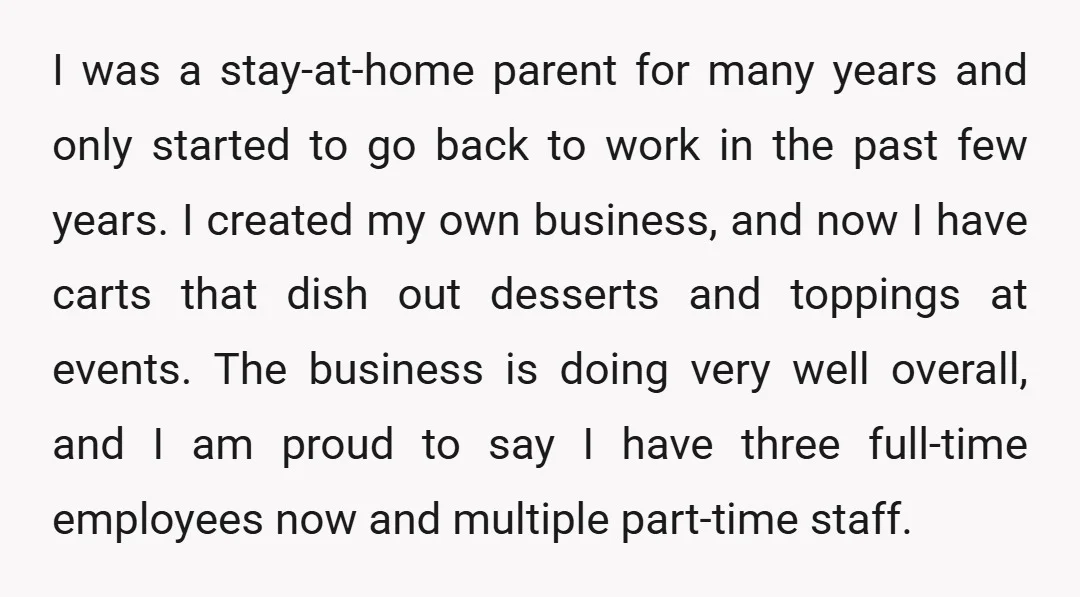 I was a stay-at-home parent for many years and only started to go back to work in the past few years. I created my own business, and now I have...