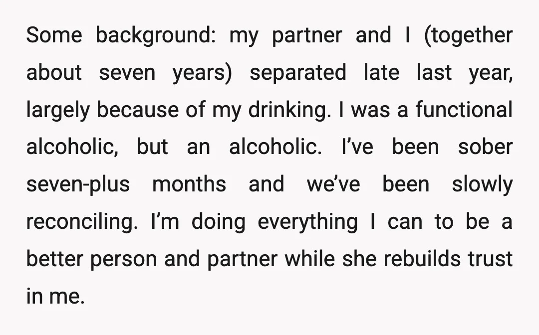 Some background: my partner and I (together about seven years) separated late last year, largely because of my drinking. I was a functional alcoholic, but an alcoholic. I’ve been sober...