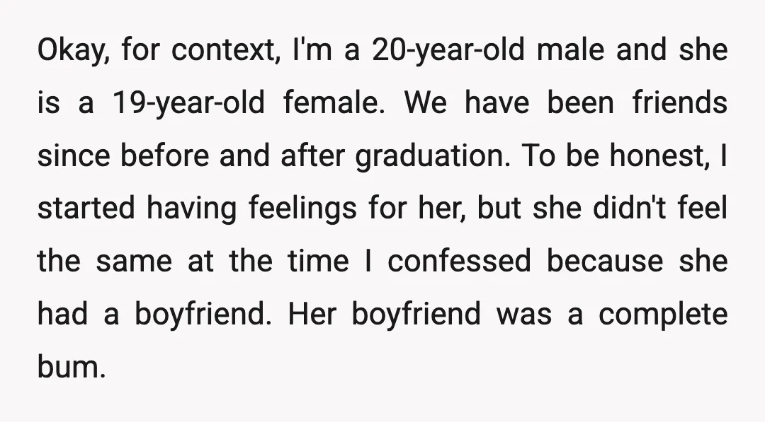 Okay, for context, I'm a 20-year-old male and she is a 19-year-old female. We have been friends since before and after graduation. To be honest, I started having feelings for...