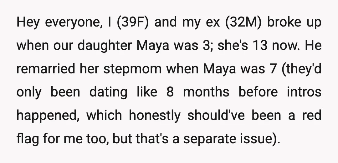 Hey everyone, I (39F) and my ex (32M) broke up when our daughter Maya was 3; she's 13 now. He remarried her stepmom when Maya was 7 (they'd only been...