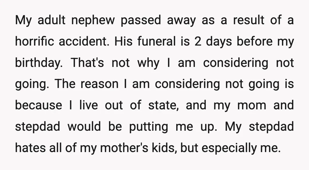 My adult nephew passed away as a result of a horrific accident. His funeral is 2 days before my birthday. That's not why I am considering not going. The reason...
