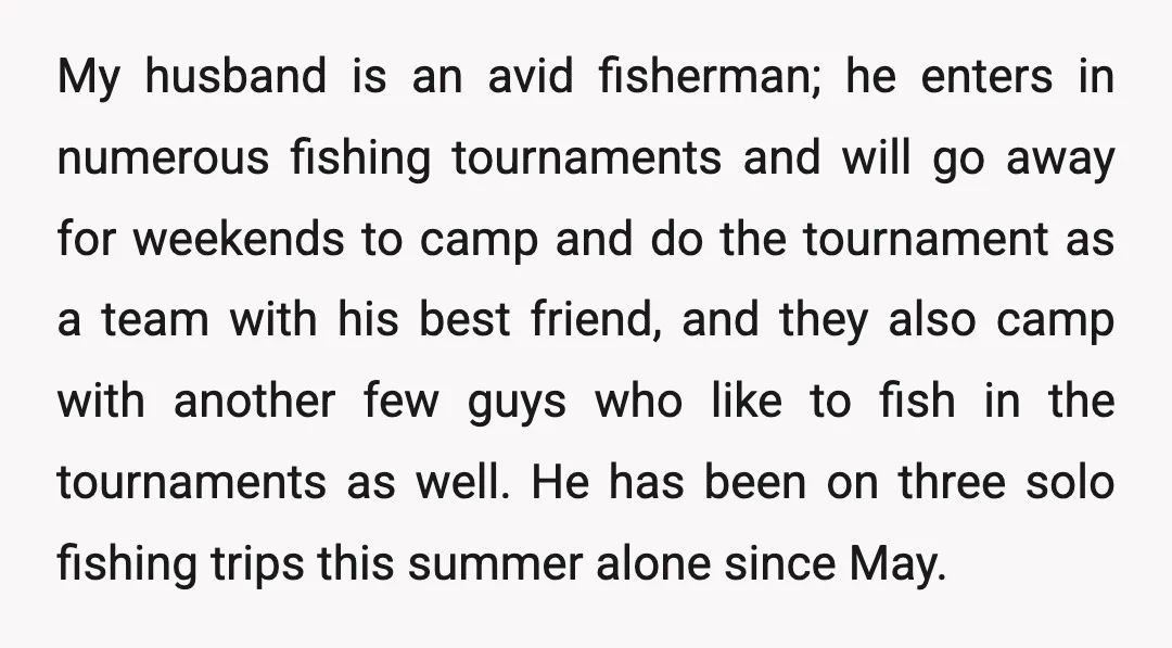 My husband is an avid fisherman; he enters in numerous fishing tournaments and will go away for weekends to camp and do the tournament as a team with his best...
